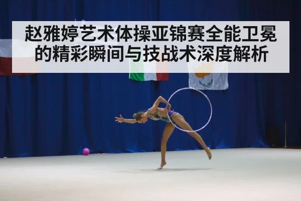 赵雅婷艺术体操亚锦赛全能卫冕的精彩瞬间与技战术深度解析